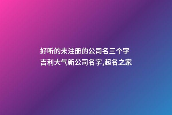 好听的未注册的公司名三个字 吉利大气新公司名字,起名之家